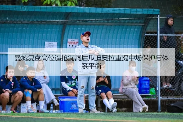 曼城复盘高位逼抢漏洞后瓜迪奥拉重提中场保护与体系平衡